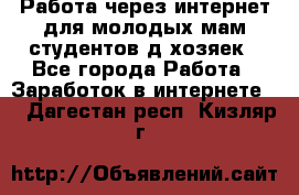 Работа через интернет для молодых мам,студентов,д/хозяек - Все города Работа » Заработок в интернете   . Дагестан респ.,Кизляр г.